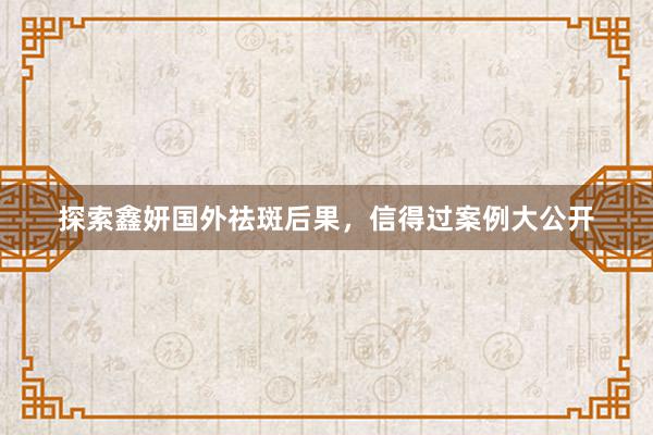 探索鑫妍国外祛斑后果，信得过案例大公开